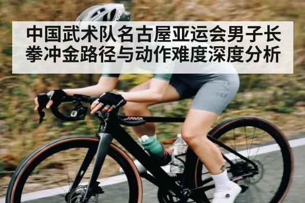 中国武术队名古屋亚运会男子长拳冲金路径与动作难度深度分析（kaiyun）