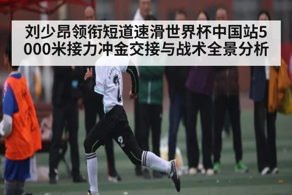刘少昂领衔短道速滑世界杯中国站5000米接力冲金交接与战术全景分析（kaiyun）