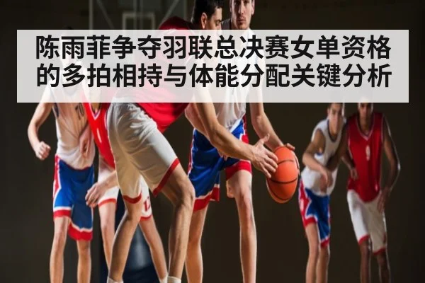 陈雨菲争夺羽联总决赛女单资格的多拍相持与体能分配关键分析